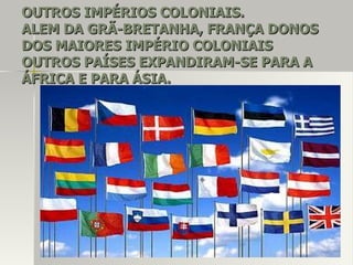 OUTROS IMPÉRIOS COLONIAIS.OUTROS IMPÉRIOS COLONIAIS.
ALEM DA GRÃ-BRETANHA, FRANÇA DONOSALEM DA GRÃ-BRETANHA, FRANÇA DONOS
DOS MAIORES IMPÉRIO COLONIAISDOS MAIORES IMPÉRIO COLONIAIS
OUTROS PAÍSES EXPANDIRAM-SE PARA AOUTROS PAÍSES EXPANDIRAM-SE PARA A
ÁFRICA E PARA ÁSIA.ÁFRICA E PARA ÁSIA.
 