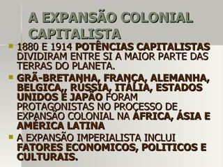 A EXPANSÃO COLONIALA EXPANSÃO COLONIAL
CAPITALISTACAPITALISTA
 1880 E 19141880 E 1914 POTÊNCIAS CAPITALISTASPOTÊNCIAS CAPITALISTAS
DIVIDIRAM ENTRE SI A MAIOR PARTE DASDIVIDIRAM ENTRE SI A MAIOR PARTE DAS
TERRAS DO PLANETA.TERRAS DO PLANETA.
 GRÃ-BRETANHA, FRANÇA, ALEMANHA,GRÃ-BRETANHA, FRANÇA, ALEMANHA,
BELGICA,, RÚSSIA, ITÁLIA, ESTADOSBELGICA,, RÚSSIA, ITÁLIA, ESTADOS
UNIDOS E JAPÃOUNIDOS E JAPÃO FORAMFORAM
PROTAGONISTAS NO PROCESSO DEPROTAGONISTAS NO PROCESSO DE
EXPANSÃO COLONIAL NAEXPANSÃO COLONIAL NA ÁFRICA, ÁSIA EÁFRICA, ÁSIA E
AMÉRICA LATINAAMÉRICA LATINA
 A EXPANSÃO IMPERIALISTA INCLUIA EXPANSÃO IMPERIALISTA INCLUI
FATORES ECONOMICOS, POLITICOS EFATORES ECONOMICOS, POLITICOS E
CULTURAIS.CULTURAIS.
 