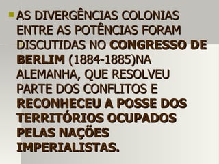  AS DIVERGÊNCIAS COLONIASAS DIVERGÊNCIAS COLONIAS
ENTRE AS POTÊNCIAS FORAMENTRE AS POTÊNCIAS FORAM
DISCUTIDAS NODISCUTIDAS NO CONGRESSO DECONGRESSO DE
BERLIMBERLIM (1884-1885)NA(1884-1885)NA
ALEMANHA, QUE RESOLVEUALEMANHA, QUE RESOLVEU
PARTE DOS CONFLITOS EPARTE DOS CONFLITOS E
RECONHECEU A POSSE DOSRECONHECEU A POSSE DOS
TERRITÓRIOS OCUPADOSTERRITÓRIOS OCUPADOS
PELAS NAÇÕESPELAS NAÇÕES
IMPERIALISTAS.IMPERIALISTAS.
 