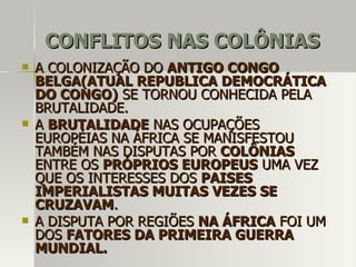 CONFLITOS NAS COLÔNIASCONFLITOS NAS COLÔNIAS
 A COLONIZAÇÃO DOA COLONIZAÇÃO DO ANTIGO CONGOANTIGO CONGO
BELGA(ATUAL REPUBLICA DEMOCRÁTICABELGA(ATUAL REPUBLICA DEMOCRÁTICA
DO CONGO)DO CONGO) SE TORNOU CONHECIDA PELASE TORNOU CONHECIDA PELA
BRUTALIDADE.BRUTALIDADE.
 AA BRUTALIDADEBRUTALIDADE NAS OCUPAÇÕESNAS OCUPAÇÕES
EUROPÉIAS NA ÁFRICA SE MANISFESTOUEUROPÉIAS NA ÁFRICA SE MANISFESTOU
TAMBÉM NAS DISPUTAS PORTAMBÉM NAS DISPUTAS POR COLÔNIASCOLÔNIAS
ENTRE OSENTRE OS PRÓPRIOS EUROPEUSPRÓPRIOS EUROPEUS UMA VEZUMA VEZ
QUE OS INTERESSES DOSQUE OS INTERESSES DOS PAISESPAISES
IMPERIALISTAS MUITAS VEZES SEIMPERIALISTAS MUITAS VEZES SE
CRUZAVAMCRUZAVAM..
 A DISPUTA POR REGIÕESA DISPUTA POR REGIÕES NA ÁFRICANA ÁFRICA FOI UMFOI UM
DOSDOS FATORES DA PRIMEIRA GUERRAFATORES DA PRIMEIRA GUERRA
MUNDIAL.MUNDIAL.
 