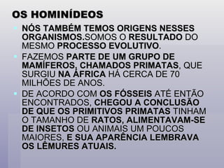 OS HOMINÍDEOS NÓS TAMBÉM TEMOS ORIGENS NESSES ORGANISMOS. SOMOS O  RESULTADO  DO MESMO  PROCESSO EVOLUTIVO . FAZEMOS  PARTE DE UM GRUPO DE MAMÍFEROS, CHAMADOS PRIMATAS , QUE SURGIU  NA ÁFRICA  HÁ CERCA DE 70 MILHÕES DE ANOS. DE ACORDO COM  OS FÓSSEIS  ATÉ ENTÃO ENCONTRADOS,  CHEGOU A CONCLUSÃO DE QUE OS PRIMITIVOS PRIMATAS  TINHAM O TAMANHO DE  RATOS, ALIMENTAVAM-SE DE INSETOS  OU ANIMAIS UM POUCOS MAIORES,  E SUA APARÊNCIA LEMBRAVA OS LÊMURES ATUAIS. 