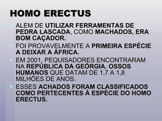 HOMO ERECTUS ALEM DE  UTILIZAR FERRAMENTAS DE PEDRA LASCADA , COMO  MACHADOS, ERA BOM CAÇADOR. FOI PROVAVELMENTE A  PRIMEIRA ESPÉCIE A DEIXAR A ÁFRICA. EM 2001, PEQUISADORES ENCONTRARAM NA  REPÚBLICA DA GEÓRGIA ,  OSSOS HUMANOS  QUE DATAM DE 1,7 A 1,8 MILHÕES DE ANOS. ESSES  ACHADOS FORAM CLASSIFICADOS COMO PERTECENTES Á ESPÉCIE DO HOMO ERECTUS. 