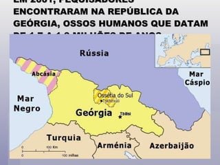 EM 2001, PEQUISADORES ENCONTRARAM NA REPÚBLICA DA GEÓRGIA, OSSOS HUMANOS QUE DATAM DE 1,7 A 1,8 MILHÕES DE ANOS. 