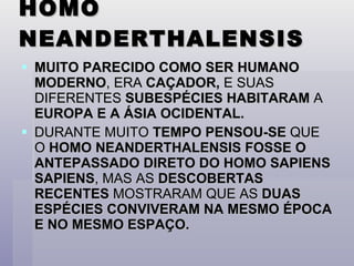 HOMO NEANDERTHALENSIS MUITO PARECIDO COMO SER HUMANO MODERNO , ERA  CAÇADOR,  E SUAS DIFERENTES  SUBESPÉCIES HABITARAM  A  EUROPA E A ÁSIA OCIDENTAL. DURANTE MUITO  TEMPO PENSOU-SE  QUE O  HOMO NEANDERTHALENSIS FOSSE O ANTEPASSADO DIRETO DO HOMO SAPIENS SAPIENS , MAS AS  DESCOBERTAS RECENTES  MOSTRARAM QUE AS  DUAS ESPÉCIES CONVIVERAM NA MESMO ÉPOCA E NO MESMO ESPAÇO. 