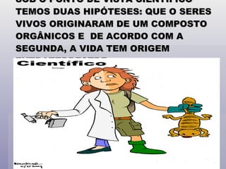 SOB O PONTO DE VISTA CIENTÍFICO TEMOS DUAS HIPÓTESES: QUE O SERES VIVOS ORIGINARAM DE UM COMPOSTO ORGÂNICOS E  DE ACORDO COM A SEGUNDA, A VIDA TEM ORIGEM EXTRATERRESTRE . 
