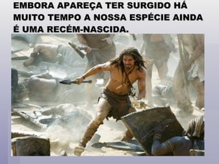 EMBORA APAREÇA TER SURGIDO HÁ MUITO TEMPO A NOSSA ESPÉCIE AINDA É UMA RECÉM-NASCIDA. 