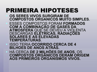 PRIMEIRA HIPOTESES OS SERES VIVOS SURGIRAM DE COMPOSTOS ORGANICOS MUITO SIMPLES . ESSES COMPOSTOS FORAM  FORMADOS COM A COMBINAÇÃO DE GASES DA ATMOSFERA  QUE SE DEVEU A VIOLENTA DESCARGAS  ELÉTRICAS, RADIAÇÕES SOLARES E AS ELEVADAS TEMPERATURAS . ISSO TERIA  OCORRIDO CERCA DE 4 BILHOES DE ANOS ATRÁS. HÁ CERCA  DE 2 MILHÕES DE ANOS , OS  COMPOSTOS ORGÂNICOS DERAM ORIGEM AOS PRIMEIROS ORGANISMOS VIVOS. 