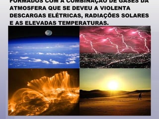 FORMADOS COM A COMBINAÇÃO DE GASES DA ATMOSFERA QUE SE DEVEU A VIOLENTA DESCARGAS ELÉTRICAS, RADIAÇÕES SOLARES E AS ELEVADAS TEMPERATURAS. 