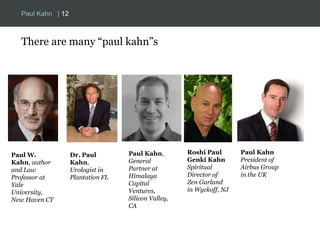 Paul Kahn | 12 
There are many “paul kahn”s 
Paul W. 
Kahn, author 
and Law 
Professor at 
Yale 
University, 
New Haven CT 
Dr. Paul 
Kahn, 
Urologist in 
Plantation FL 
Paul Kahn, 
General 
Partner at 
Himalaya 
Capital 
Ventures, 
Silicon Valley, 
CA 
Roshi Paul 
Genki Kahn 
Spiritual 
Director of 
Zen Garland 
in Wyckoff, NJ 
Paul Kahn 
President of 
Airbus Group 
in the UK 
 