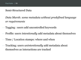 Paul Kahn | 19 
Semi-Structured Data 
Data Marsh: some metadata without predefined language 
or requirements 
— Tagging : users add uncontrolled keywords 
— Profile: users intentionally add metadata about themselves 
— Time / Location stamps: where and when 
— Tracking: users unintentionally add metadata about 
themselves as interactions are tracked 
 
