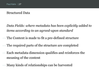 Paul Kahn | 27 
Structured Data 
Data Fields: where metadata has been explicitly added to 
items according to an agreed-upon standard 
— The Content is made to fit a pre-defined structure 
— The required parts of the structure are completed 
— Each metadata dimension qualifies and reinforces the 
meaning of the content 
— Many kinds of relationships can be harvested 
 