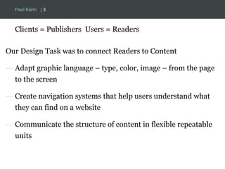 Paul Kahn | 3 
Clients = Publishers Users = Readers 
Our Design Task was to connect Readers to Content 
— Adapt graphic language – type, color, image – from the page 
to the screen 
— Create navigation systems that help users understand what 
they can find on a website 
— Communicate the structure of content in flexible repeatable 
units 
 
