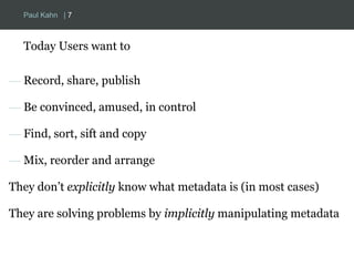 Paul Kahn | 7 
Today Users want to 
— Record, share, publish 
— Be convinced, amused, in control 
— Find, sort, sift and copy 
— Mix, reorder and arrange 
They don’t explicitly know what metadata is (in most cases) 
They are solving problems by implicitly manipulating metadata 
 