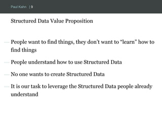 Paul Kahn | 9 
Structured Data Value Proposition 
— People want to find things, they don’t want to “learn” how to 
find things 
— People understand how to use Structured Data 
— No one wants to create Structured Data 
— It is our task to leverage the Structured Data people already 
understand 
 