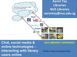 Chat, social media & online technologies - Interacting with library users online NUS LIBRARIES’ EXPERIENCE Based on slides by Georgiana Glass Aaron Tay Librarian NUS Libraries [email_address] 