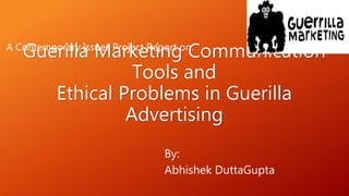 Guerilla Marketing Communication
Tools and
Ethical Problems in Guerilla
Advertising
By:
Abhishek DuttaGupta
A Contemporary Issues Project Report on:
 