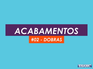 ACABAMENTOS
#02 - DOBRAS
 