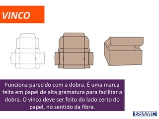 VINCO
Funciona parecido com a dobra. É uma marca
feita em papel de alta gramatura para facilitar a
dobra. O vinco deve ser feito do lado certo do
papel, no sentido da fibra.
 