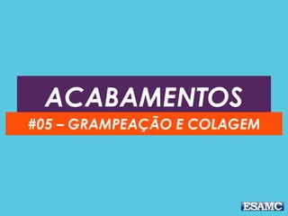ACABAMENTOS
#05 – GRAMPEAÇÃO E COLAGEM
 