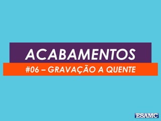 ACABAMENTOS
#06 – GRAVAÇÃO A QUENTE
 
