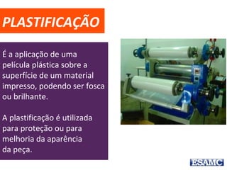 PLASTIFICAÇÃO
É a aplicação de uma
película plástica sobre a
superfície de um material
impresso, podendo ser fosca
ou brilhante.
A plastificação é utilizada
para proteção ou para
melhoria da aparência
da peça.
 
