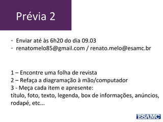 Prévia 3
1 – Encontre uma folha de revista
2 – Refaça a diagramação de uma matéria à mão ou
computador
3 - Meça cada item e apresente: título, foto, texto,
legenda, box de informações, anúncios,
rodapé, etc...
- Enviar até às 6h20 do dia 13.03
- renatomelo85@gmail.com / renato.melo@esamc.br
 