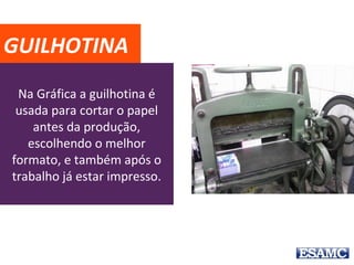 Na Gráfica a guilhotina é
usada para cortar o papel
antes da produção,
escolhendo o melhor
formato, e também após o
trabalho já estar impresso.
GUILHOTINA
 