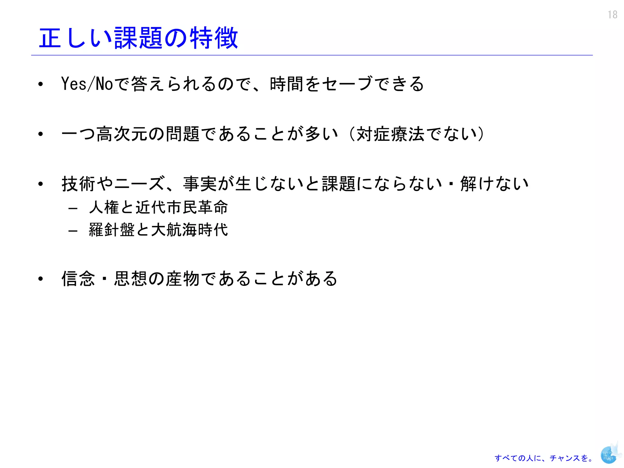 18

正しい課題の特徴
• Yes/Noで答えられるので、時間をセーブできる

• 一つ高次元の問題であることが多い（対症療法でない）

• 技術やニーズ、事実が生じないと課題にならない・解けない
  – 人権と近代市民革命
  – 羅針盤と大航海時代


• 信念・思想の産物であることがある




                             すべての人に、チャンスを。
 