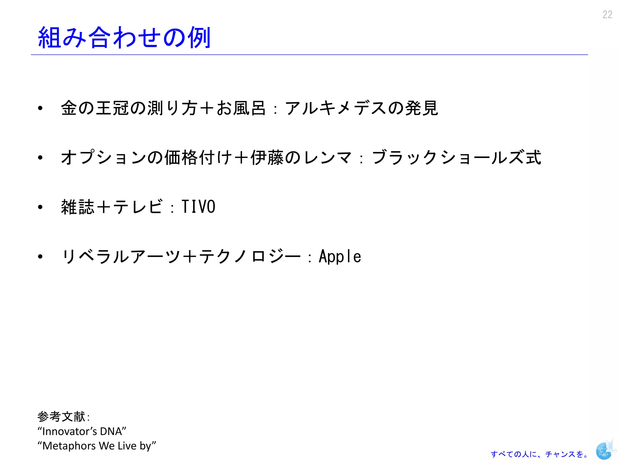 22

組み合わせの例

• 金の王冠の測り方＋お風呂：アルキメデスの発見

• オプションの価格付け＋伊藤のレンマ：ブラックショールズ式

• 雑誌＋テレビ：TIVO

• リベラルアーツ＋テクノロジー：Apple




参考文献：
“Innovator’s DNA”
“Metaphors We Live by”
                           すべての人に、チャンスを。
 