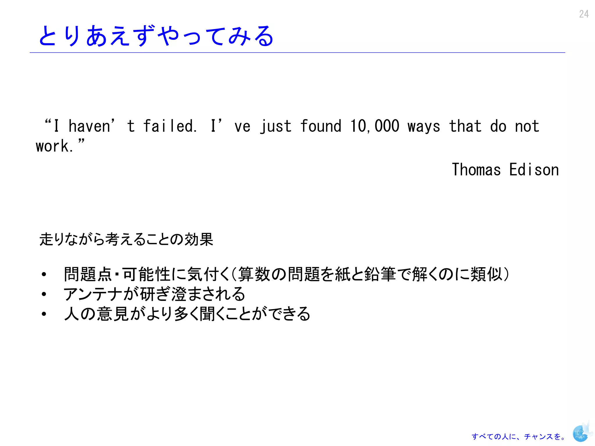 24

とりあえずやってみる


“I haven’t failed. I’ve just found 10,000 ways that do not
work.”
                                               Thomas Edison



走りながら考えることの効果

• 問題点・可能性に気付く（算数の問題を紙と鉛筆で解くのに類似）
• アンテナが研ぎ澄まされる
• 人の意見がより多く聞くことができる




                                                 すべての人に、チャンスを。
 