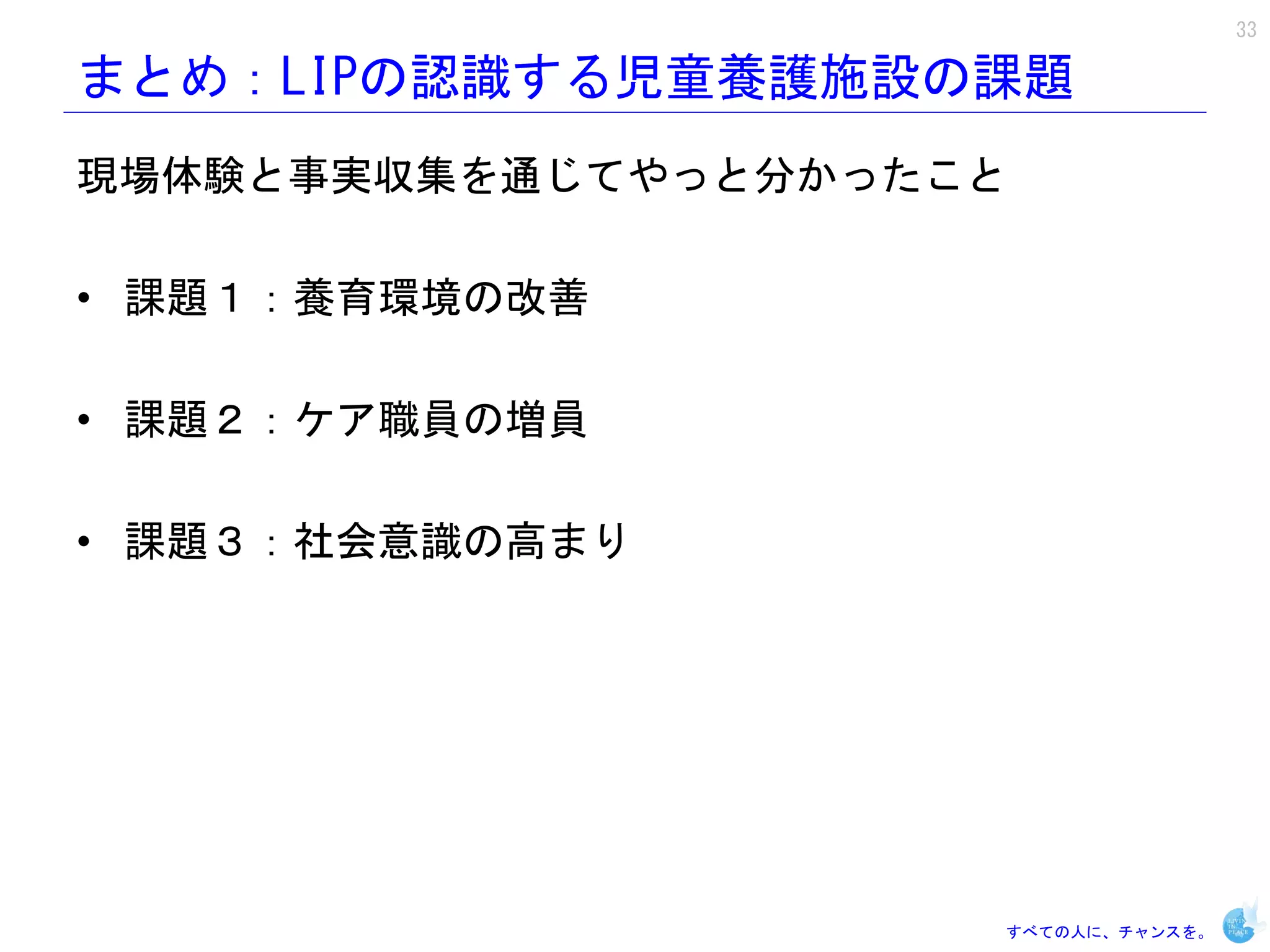 33

まとめ：LIPの認識する児童養護施設の課題
現場体験と事実収集を通じてやっと分かったこと

• 課題１：養育環境の改善

• 課題２：ケア職員の増員

• 課題３：社会意識の高まり




                     すべての人に、チャンスを。
 