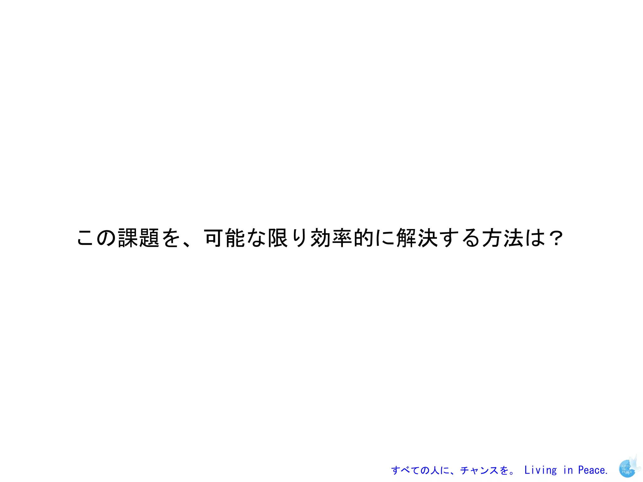 この課題を、可能な限り効率的に解決する方法は？




              すべての人に、チャンスを。 Living in Peace.
 