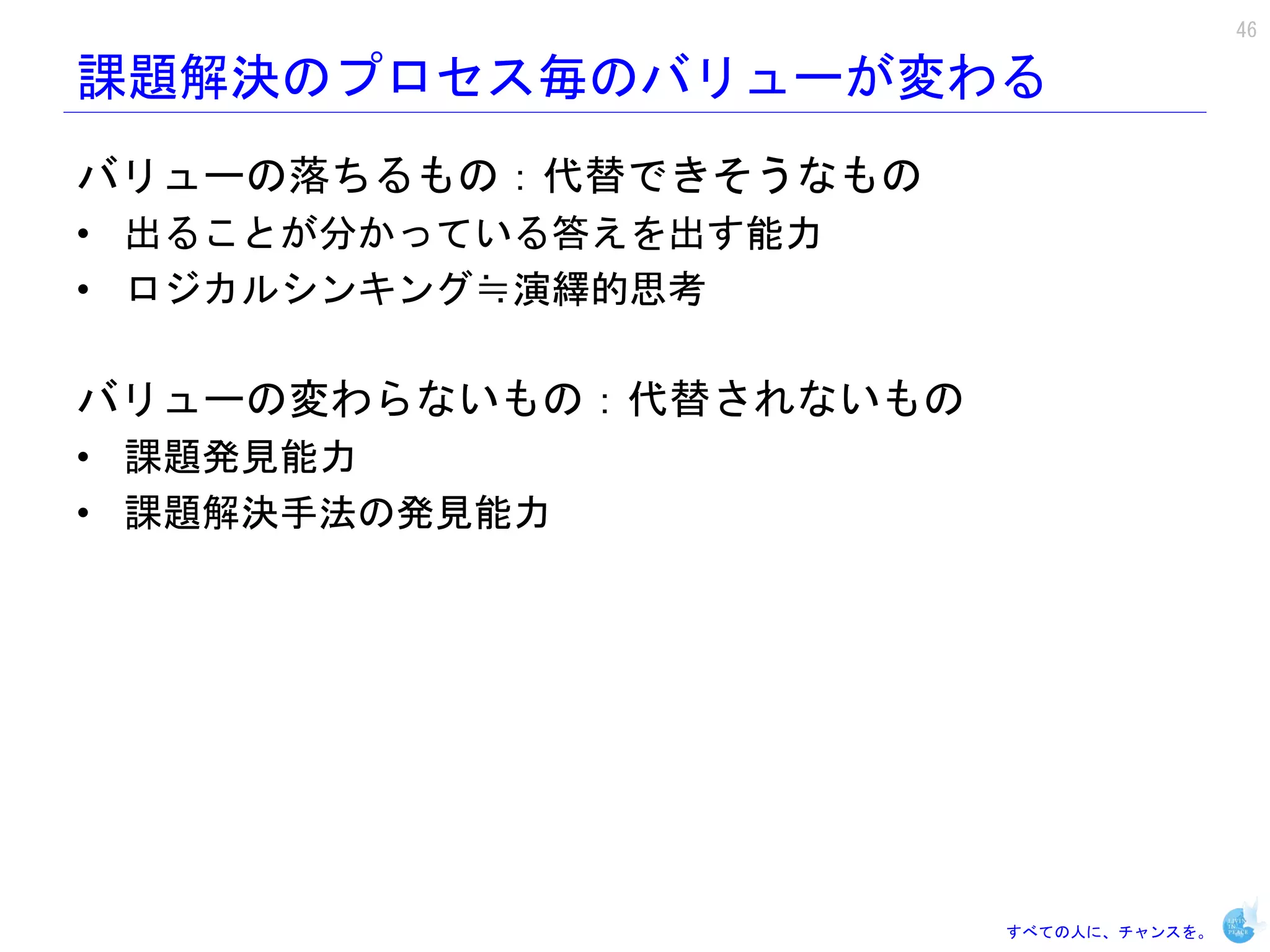 46

課題解決のプロセス毎のバリューが変わる
バリューの落ちるもの：代替できそうなもの
• 出ることが分かっている答えを出す能力
• ロジカルシンキング≒演繹的思考

バリューの変わらないもの：代替されないもの
• 課題発見能力
• 課題解決手法の発見能力




                        すべての人に、チャンスを。
 