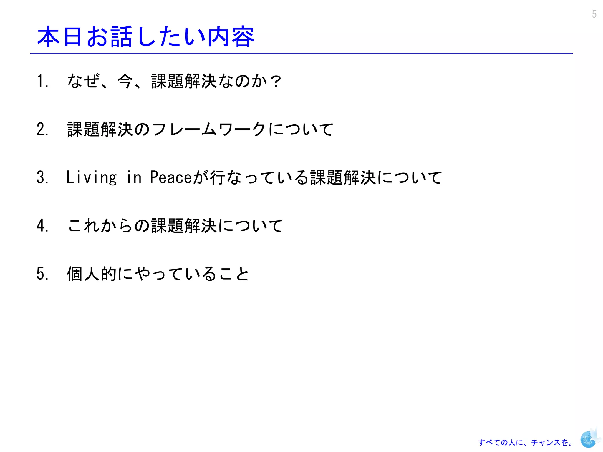5

本日お話したい内容
1. なぜ、今、課題解決なのか？

2. 課題解決のフレームワークについて

3. Living in Peaceが行なっている課題解決について

4. これからの課題解決について

5. 個人的にやっていること




                                    すべての人に、チャンスを。
 