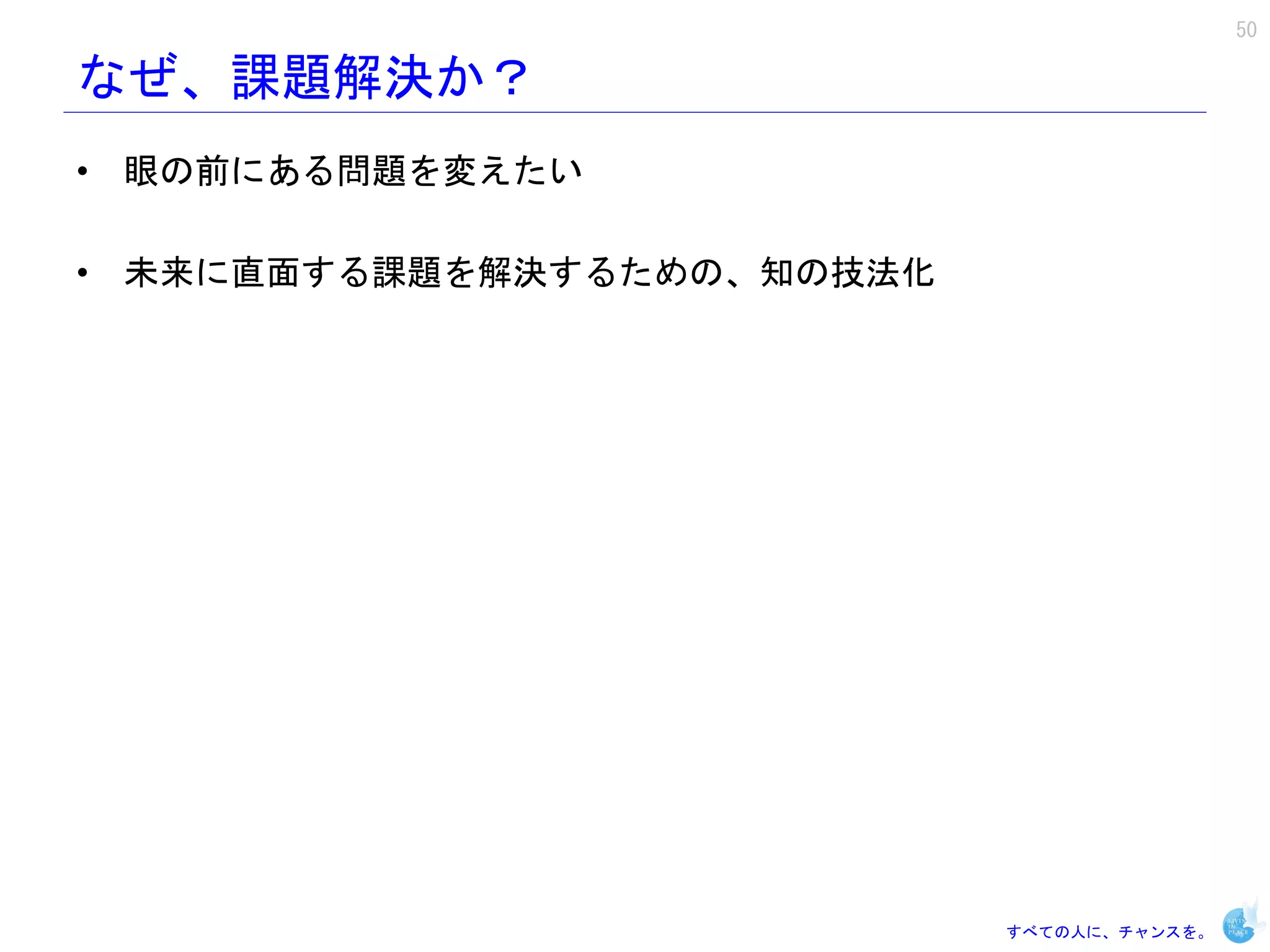 50

なぜ、課題解決か？
• 眼の前にある問題を変えたい

• 未来に直面する課題を解決するための、知の技法化




                            すべての人に、チャンスを。
 