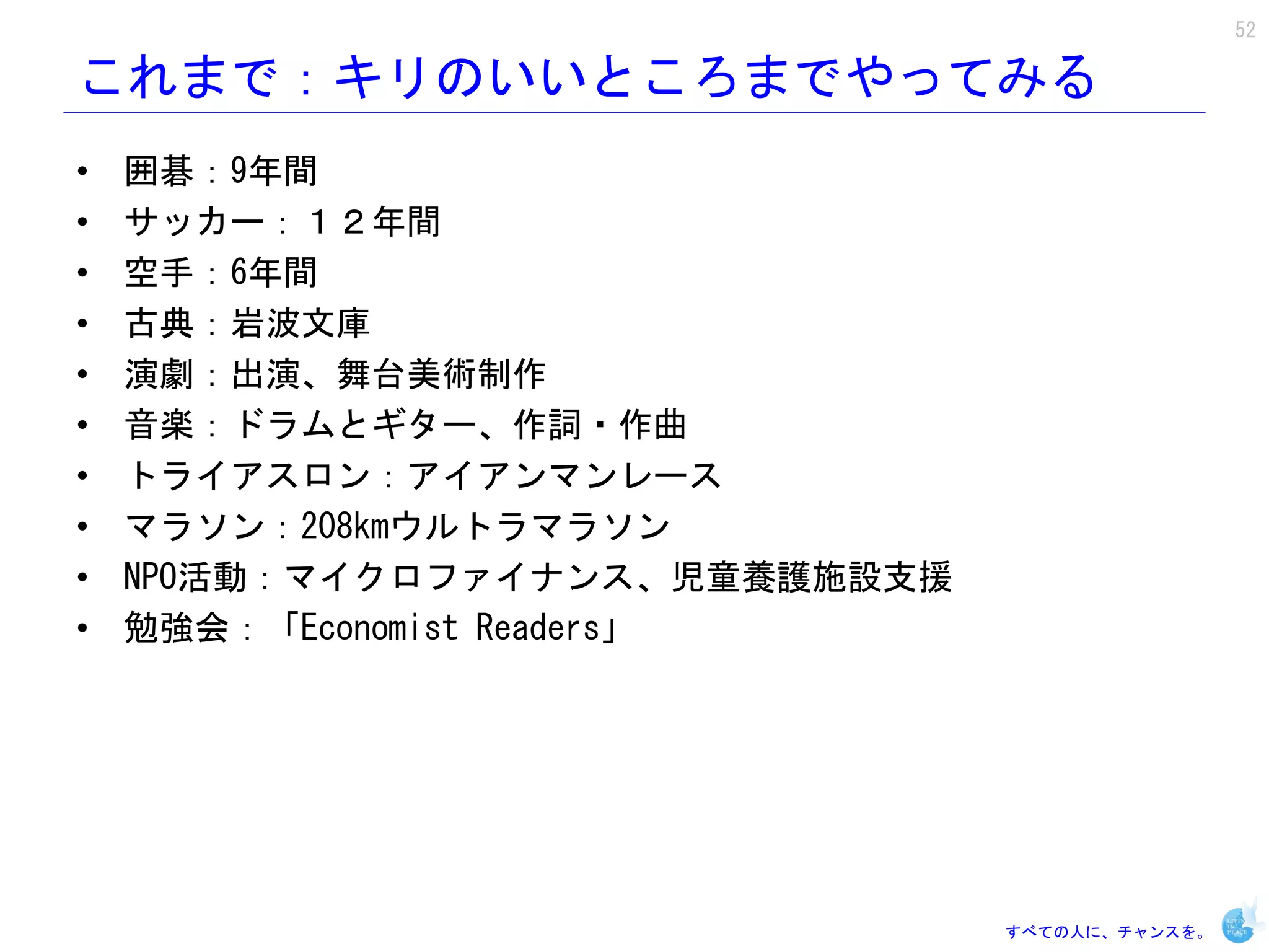 52

これまで：キリのいいところまでやってみる
•   囲碁：9年間
•   サッカー：１２年間
•   空手：6年間
•   古典：岩波文庫
•   演劇：出演、舞台美術制作
•   音楽：ドラムとギター、作詞・作曲
•   トライアスロン：アイアンマンレース
•   マラソン：208kmウルトラマラソン
•   NPO活動：マイクロファイナンス、児童養護施設支援
•   勉強会：「Economist Readers」




                                すべての人に、チャンスを。
 