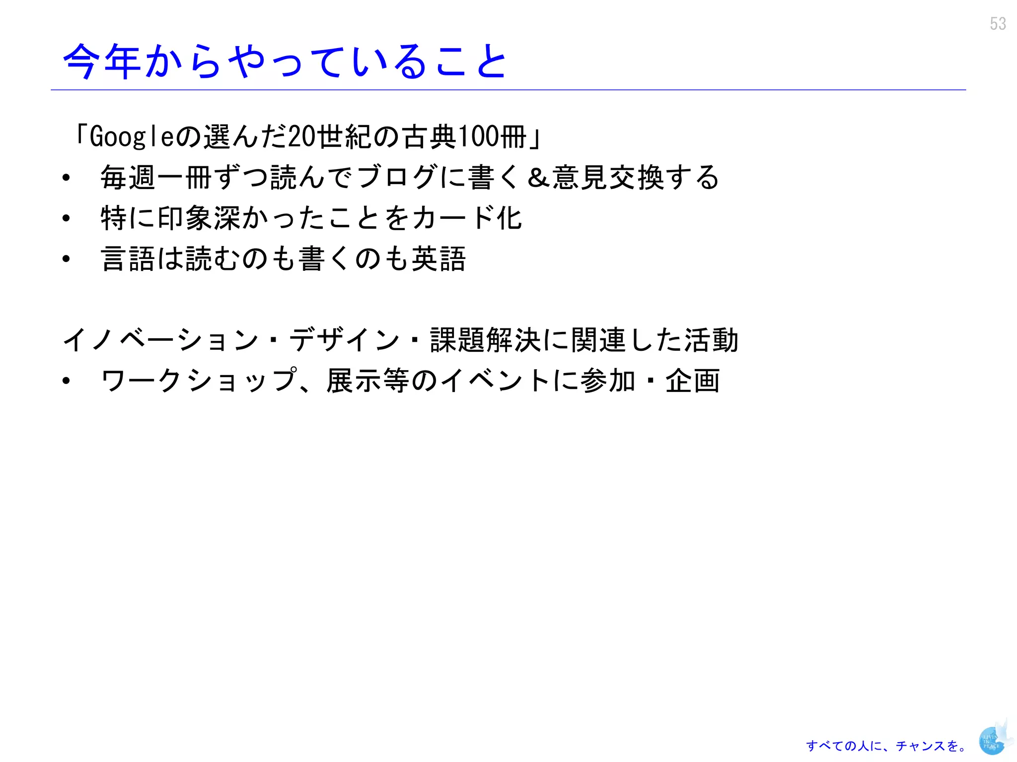 53

今年からやっていること
「Googleの選んだ20世紀の古典100冊」
• 毎週一冊ずつ読んでブログに書く＆意見交換する
• 特に印象深かったことをカード化
• 言語は読むのも書くのも英語

イノベーション・デザイン・課題解決に関連した活動
• ワークショップ、展示等のイベントに参加・企画




                           すべての人に、チャンスを。
 
