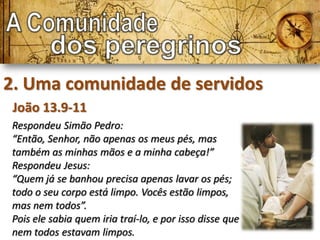 2. Uma comunidade de servidos
 João 13.9-11
Respondeu Simão Pedro:
“Então, Senhor, não apenas os meus pés, mas
também as minhas mãos e a minha cabeça!”
Respondeu Jesus:
“Quem já se banhou precisa apenas lavar os pés;
todo o seu corpo está limpo. Vocês estão limpos,
mas nem todos”.
Pois ele sabia quem iria traí-lo, e por isso disse que
nem todos estavam limpos.
 