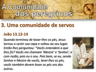 3. Uma comunidade de servos
João 13.12-14
Quando terminou de lavar-lhes os pés, Jesus
tornou a vestir sua capa e voltou ao seu lugar.
Então lhes perguntou: “Vocês entendem o que
lhes fiz? Vocês me chamam ‘Mestre’ e ‘Senhor’, e
com razão, pois eu o sou. Pois bem, se eu, sendo
Senhor e Mestre de vocês, lavei-lhes os pés,
vocês também devem lavar os pés uns dos
outros.
 