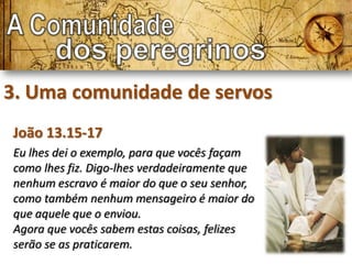 3. Uma comunidade de servos
João 13.15-17
Eu lhes dei o exemplo, para que vocês façam
como lhes fiz. Digo-lhes verdadeiramente que
nenhum escravo é maior do que o seu senhor,
como também nenhum mensageiro é maior do
que aquele que o enviou.
Agora que vocês sabem estas coisas, felizes
serão se as praticarem.
 