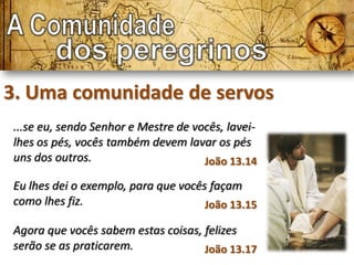 3. Uma comunidade de servos
...se eu, sendo Senhor e Mestre de vocês, lavei-
lhes os pés, vocês também devem lavar os pés
uns dos outros.                      João 13.14

Eu lhes dei o exemplo, para que vocês façam
como lhes fiz.                       João 13.15

Agora que vocês sabem estas coisas, felizes
serão se as praticarem.             João 13.17
 