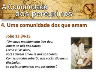4. Uma comunidade dos que amam
 João 13.34-35
 “Um novo mandamento lhes dou:
 Amem-se uns aos outros.
 Como eu os amei,
 vocês devem amar-se uns aos outros.
 Com isso todos saberão que vocês são meus
 discípulos,
 se vocês se amarem uns aos outros”.
 