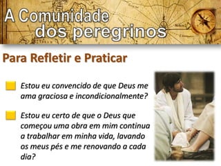 Para Refletir e Praticar
   Estou eu convencido de que Deus me
   ama graciosa e incondicionalmente?

   Estou eu certo de que o Deus que
   começou uma obra em mim continua
   a trabalhar em minha vida, lavando
   os meus pés e me renovando a cada
   dia?
 