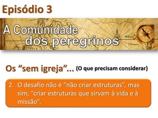 Episódio 3



Os “sem igreja”... (O que precisam considerar)
 2. O desafio não é “não criar estruturas”, mas
    sim, “criar estruturas que sirvam à vida e à
    missão”.
 