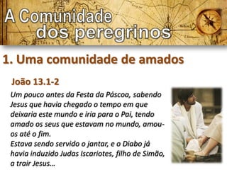 1. Uma comunidade de amados
 João 13.1-2
 Um pouco antes da Festa da Páscoa, sabendo
 Jesus que havia chegado o tempo em que
 deixaria este mundo e iria para o Pai, tendo
 amado os seus que estavam no mundo, amou-
 os até o fim.
 Estava sendo servido o jantar, e o Diabo já
 havia induzido Judas Iscariotes, filho de Simão,
 a trair Jesus…
 