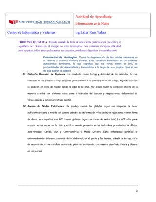 Actividad de Aprendizaje
Información en la Nube
Centro de Informática y Sistemas Ing.Lidia Ruiz Valera
3
FIBROSIS QUÍSTICA :Resulta cuando la falta de una cierta proteína está presente y el
equilibrio del cloruro en el cuerpo no está restringido. Los síntomas incluyen dificultad
para respirar, infecciones pulmonares recurrentes, problemas digestivos y reproductivos
Enfermedad de Huntington :Causa la degeneración de las células nerviosas en
el cerebro y sistema nervioso central. Esta condición hereditaria es un trastorno
autosómico dominante, lo que significa que los niños tienen el 50% de
probabilidades de desarrollarla y transmitirla a lo largo de sus propios hijos si uno
de sus padres la padece
01. Distrofia Muscular de Duchenne :La condición causa fatiga y debilidad de los músculos, la cual
comienza en las piernas y luego progresa gradualmente a la parte superior del cuerpo, dejando a los que
la padecen, en silla de ruedas desde la edad de 12 años. Por alguna razón la condición afecta en su
mayoría a niños con síntomas tales como dificultades del corazón y respiratorias, deformidad del
tórax-espalda y potencial retraso mental.
02. Anemia de Células Falciformes :Se produce cuando los glóbulos rojos son incapaces de llevar
suficiente oxígeno a través del cuerpo debido a su deformación — los glóbulos rojos sanos tienen forma
de disco, pero aquellos con ACF tienen glóbulos rojos con forma de media luna). La ACF sólo puede
ocurrir varias veces en la vida y está a menudo presente en los individuos procedentes de África,
Mediterráneo, Caribe, Sur y Centroamérica y Medio Oriente. Esta enfermedad genética es
extremadamente dolorosa, causando dolor abdominal, en el pecho y los huesos, además de fatiga, falta
de respiración, ritmo cardíaco acelerado, pubertad retrasada, crecimiento atrofiado, fiebre y úlceras
en las piernas
 
