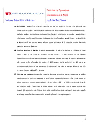 Actividad de Aprendizaje
Información en la Nube
Centro de Informática y Sistemas Ing.Lidia Ruiz Valera
4
03. Enfermedad Celíaca:Este trastorno genético del aparato digestivo, inflige a los pacientes con
intolerancia al gluten — básicamente los afectados con la enfermedad celíaca son incapaces de digerir
cualquier producto o alimento que contenga gluten (es decir, los alimentos procesados a base de trigo y
relacionados con el grano). Si se deja sin diagnosticar, la enfermedad a menudo llevará a la desnutrición
y deshidratación por diarrea severa. Algunos signos adicionales de la condición incluyen distensión
abdominal y dolores digestivos.
04. Distrofia Muscular de Becker: es similar en síntomas a la Distrofia Muscular de Duchenne ya que se
muestra igual en la fatiga, el potencial retraso mental y el debilitamiento de los músculos
(especialmente en las piernas). Sin embargo, la debilidad muscular de la parte superior del cuerpo es
más severa en la enfermedad de Becker, el debilitamiento de la parte inferior del cuerpo es
gradualmente más lento, así que los varones (predominantes) afectados no precisan del uso de una silla
de ruedas hasta la edad de 25 a 30 años.
05. Síndrome de Noonan:es un desorden congénito dominante autosómico bastante común que se produce
cuando uno de los cuatro cromosomas se ve afectado. Noonan afecta tanto a los chicos como a las
chicas igualmente, causando aproximadamente de entre 1 en 1.000 y 1 en 2.500 niños en todo el mundo.
La condición puede transmitirse de ambos padres, pero puede desarrollarse aleatoriamente poco
después del nacimiento. Los síntomas de la enfermedad incluyen ojos ampliamente separados, pequeña
estatura y rasgos faciales como un cuello palmeado y la nariz con un plano puente.
 