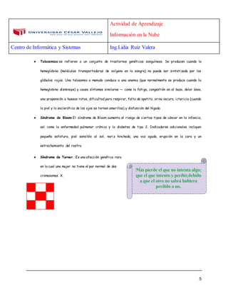 Actividad de Aprendizaje
Información en la Nube
Centro de Informática y Sistemas Ing.Lidia Ruiz Valera
5
★ Talasemias:se refieren a un conjunto de trastornos genéticos sanguíneos. Se producen cuando la
hemoglobina (moléculas transportadoras de oxígeno en la sangre) no puede ser sintetizada por los
glóbulos rojos. Una talasemia a menudo conduce a una anemia (que normalmente se produce cuando la
hemoglobina disminuye) y causa síntomas similares — como la fatiga, congestión en el bazo, dolor óseo,
una propensión a huesos rotos, dificultad para respirar, falta de apetito, orina oscura, ictericia (cuando
la piel y la esclerótica de los ojos se tornan amarillas) y disfunción del hígado.
★ Síndrome de Bloom:El síndrome de Bloom aumenta el riesgo de ciertos tipos de cáncer en la infancia,
así como la enfermedad pulmonar crónica y la diabetes de tipo 2. Indicadores adicionales incluyen
pequeña estatura, piel sensible al sol, nariz hinchada, una voz aguda, erupción en la cara y un
estrechamiento del rostro.
★ Síndrome de Turner :Es una afección genética rara
en la cual una mujer no tiene el par normal de dos
cromosomas X.
 