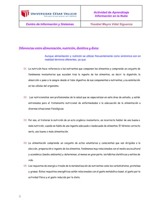  
 
 
Actividad de Aprendizaje 
Información en la Nube 
Centro de Información y Sistemas  Yesebel Mayra Vidal Siguenza 
 
  
Diferencias entre alimentación, nutrición, dietética y dieta:
 
Aunque alimentación y nutrición se utilizan frecuentemente como sinónimos son en                     
realidad términos diferentes, ya que: 
01. La nutrición hace referencia a los nutrientes que componen los alimentos y comprende un conjunto de
fenómenos involuntarios que suceden tras la ingesta de los alimentos, es decir: la digestión, la
absorción o paso a la sangre desde el tubo digestivo de sus componentes o nutrientes, y su asimilación
en las células del organismo.
02. Los nutricionistas son profesionales de la salud que se especializan en esta área de estudio, y están
entrenados para el tratamiento nutricional de enfermedades o la adecuación de la alimentación a
diversas situaciones fisiológicas.
03. Por eso, al tratarse la nutrición de un acto orgánico involuntario, es incorrecto hablar de una buena o
mala nutrición, cuando se habla de una ingesta adecuada o inadecuada de alimentos. El término correcto
sería, una buena o mala alimentación.
04. La alimentación comprende un conjunto de actos voluntarios y conscientes que van dirigidos a la
elección, preparación e ingesta de los alimentos, fenómenos muy relacionados con el medio sociocultural
y económico (medio ambiente) y determinan, al menos en gran parte, los hábitos dietéticos y estilos de
vida.
05. Los requisitos de energía a través de la metabolización de nutrientes como los carbohidratos, proteínas
y grasas. Estos requisitos energéticos están relacionados con el gasto metabólico basal, el gasto por la
actividad física y el gasto inducido por la dieta.
 
3 
 