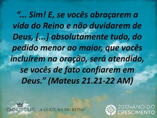 “... Sim! E, se vocês abraçarem a
vida do Reino e não duvidarem de
Deus, [...] absolutamente tudo, do
pedido menor ao maior, que vocês
incluírem na oração, será atendido,
se vocês de fato confiarem em
Deus.” (Mateus 21.21-22 AM)
 